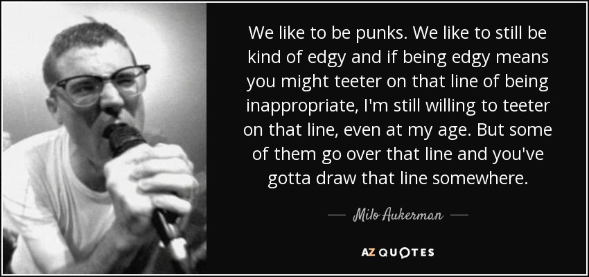We like to be punks. We like to still be kind of edgy and if being edgy means you might teeter on that line of being inappropriate, I'm still willing to teeter on that line, even at my age. But some of them go over that line and you've gotta draw that line somewhere. - Milo Aukerman