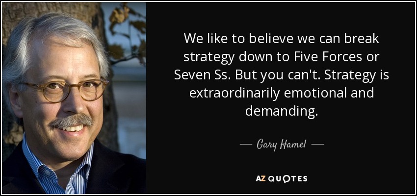 We like to believe we can break strategy down to Five Forces or Seven Ss. But you can't. Strategy is extraordinarily emotional and demanding. - Gary Hamel