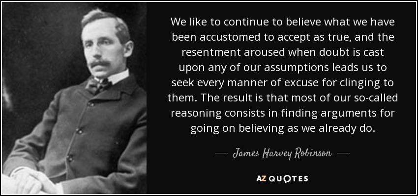 We like to continue to believe what we have been accustomed to accept as true, and the resentment aroused when doubt is cast upon any of our assumptions leads us to seek every manner of excuse for clinging to them. The result is that most of our so-called reasoning consists in finding arguments for going on believing as we already do. - James Harvey Robinson
