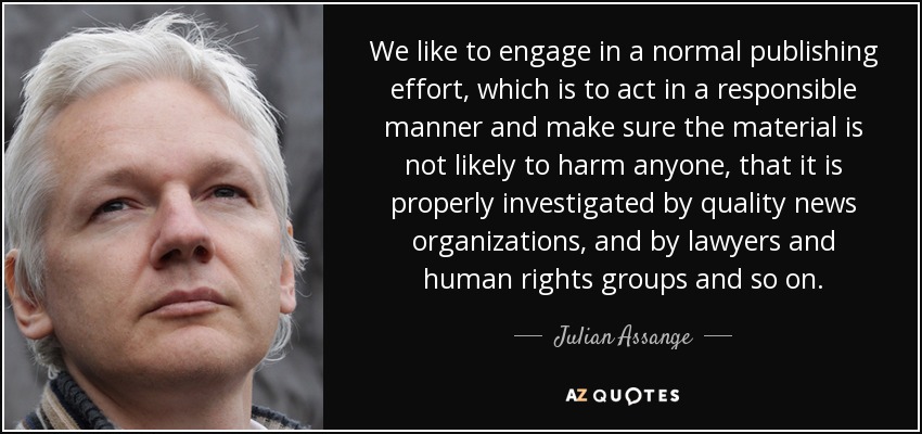 We like to engage in a normal publishing effort, which is to act in a responsible manner and make sure the material is not likely to harm anyone, that it is properly investigated by quality news organizations, and by lawyers and human rights groups and so on. - Julian Assange