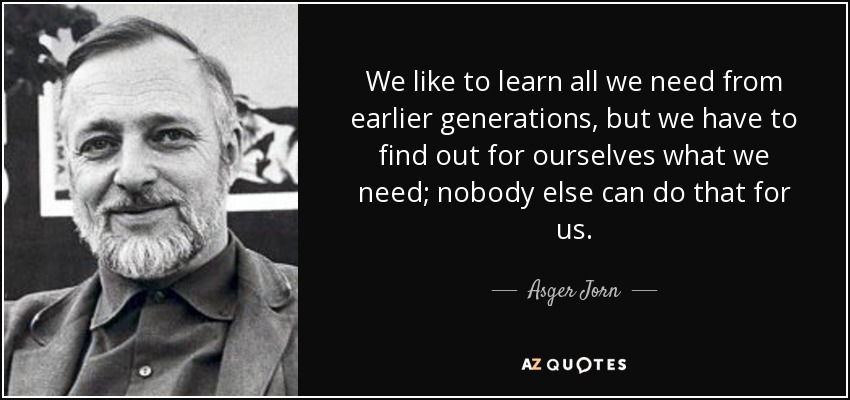 We like to learn all we need from earlier generations, but we have to find out for ourselves what we need; nobody else can do that for us. - Asger Jorn
