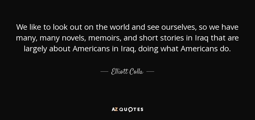 We like to look out on the world and see ourselves, so we have many, many novels, memoirs, and short stories in Iraq that are largely about Americans in Iraq, doing what Americans do. - Elliott Colla