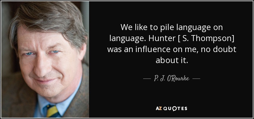 We like to pile language on language. Hunter [ S. Thompson] was an influence on me, no doubt about it. - P. J. O'Rourke