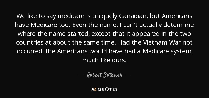 We like to say medicare is uniquely Canadian, but Americans have Medicare too. Even the name. I can't actually determine where the name started, except that it appeared in the two countries at about the same time. Had the Vietnam War not occurred, the Americans would have had a Medicare system much like ours. - Robert Bothwell