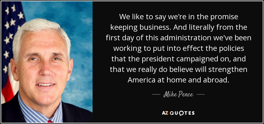 We like to say we're in the promise keeping business. And literally from the first day of this administration we've been working to put into effect the policies that the president campaigned on, and that we really do believe will strengthen America at home and abroad. - Mike Pence