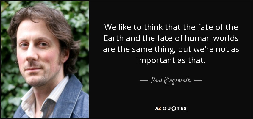 We like to think that the fate of the Earth and the fate of human worlds are the same thing, but we're not as important as that. - Paul Kingsnorth