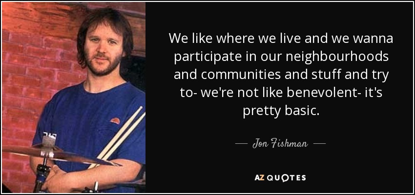 We like where we live and we wanna participate in our neighbourhoods and communities and stuff and try to- we're not like benevolent- it's pretty basic. - Jon Fishman
