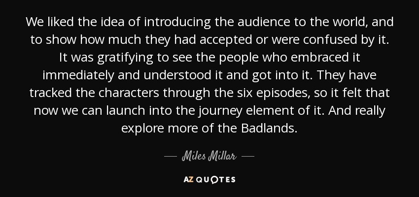 We liked the idea of introducing the audience to the world, and to show how much they had accepted or were confused by it. It was gratifying to see the people who embraced it immediately and understood it and got into it. They have tracked the characters through the six episodes, so it felt that now we can launch into the journey element of it. And really explore more of the Badlands. - Miles Millar