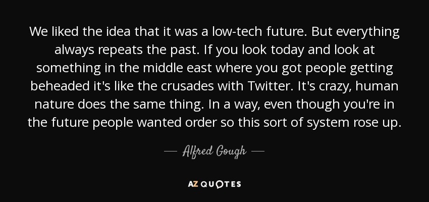 We liked the idea that it was a low-tech future. But everything always repeats the past. If you look today and look at something in the middle east where you got people getting beheaded it's like the crusades with Twitter. It's crazy, human nature does the same thing. In a way, even though you're in the future people wanted order so this sort of system rose up. - Alfred Gough