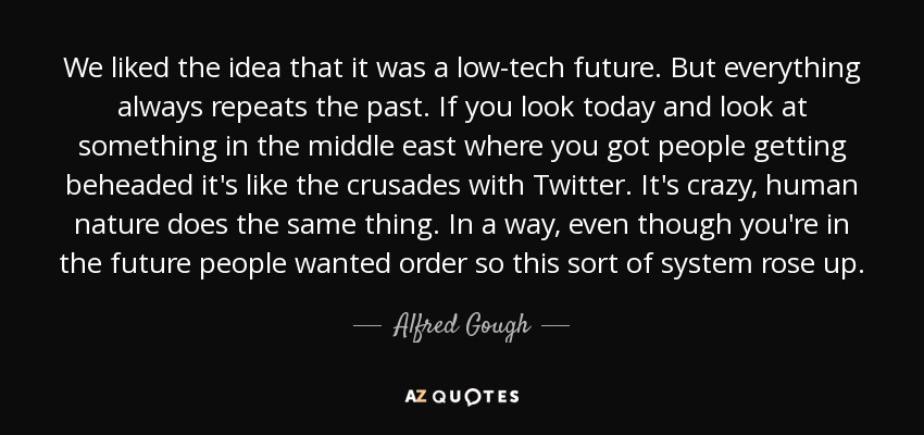 We liked the idea that it was a low-tech future. But everything always repeats the past. If you look today and look at something in the middle east where you got people getting beheaded it's like the crusades with Twitter. It's crazy, human nature does the same thing. In a way, even though you're in the future people wanted order so this sort of system rose up. - Alfred Gough