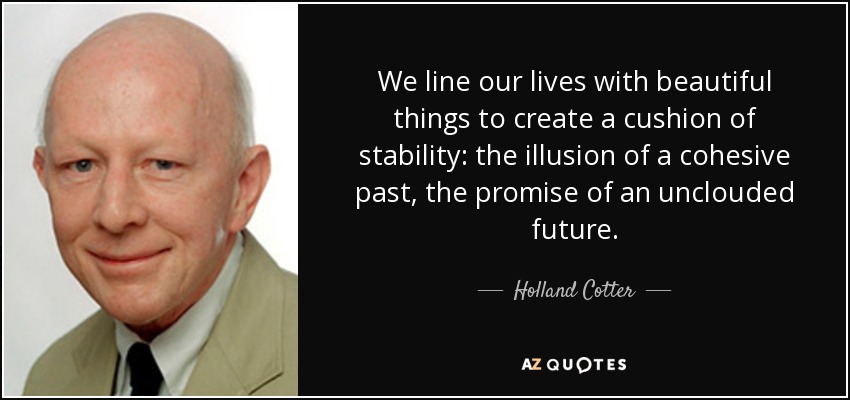 We line our lives with beautiful things to create a cushion of stability: the illusion of a cohesive past, the promise of an unclouded future. - Holland Cotter
