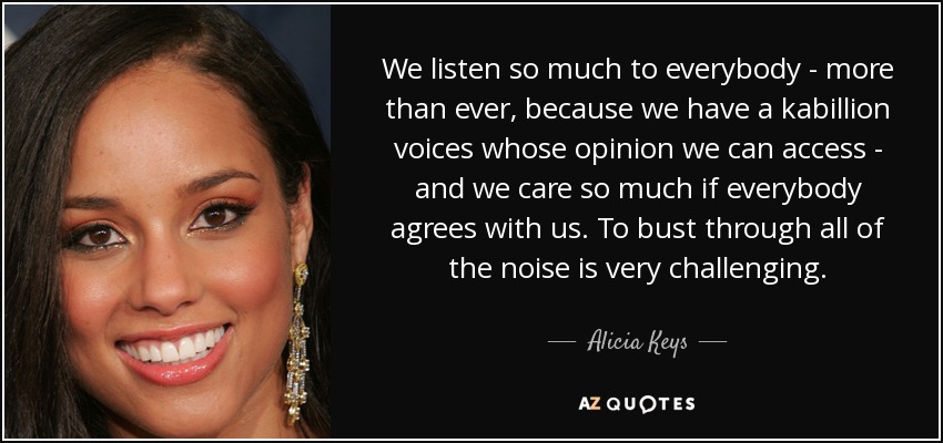 We listen so much to everybody - more than ever, because we have a kabillion voices whose opinion we can access - and we care so much if everybody agrees with us. To bust through all of the noise is very challenging. - Alicia Keys