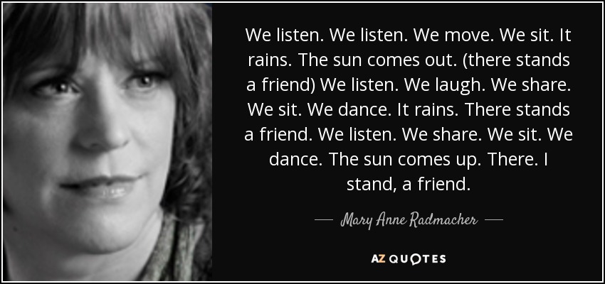We listen. We listen. We move. We sit. It rains. The sun comes out. (there stands a friend) We listen. We laugh. We share. We sit. We dance. It rains. There stands a friend. We listen. We share. We sit. We dance. The sun comes up. There. I stand, a friend. - Mary Anne Radmacher