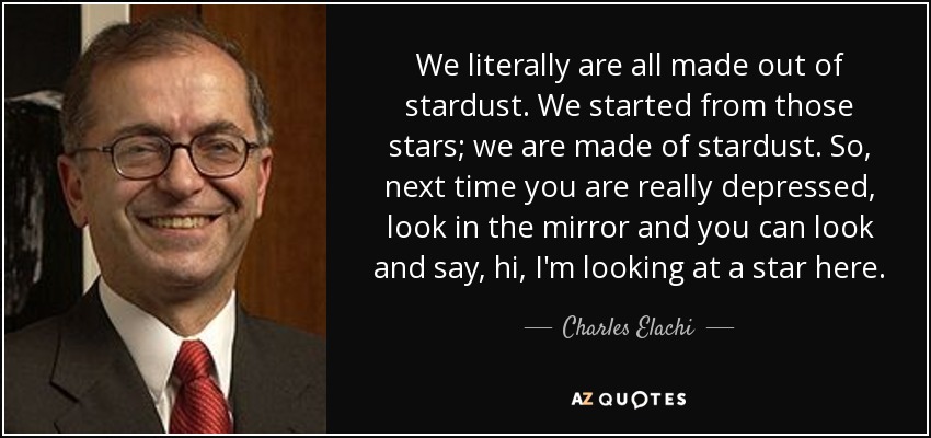 We literally are all made out of stardust. We started from those stars; we are made of stardust. So, next time you are really depressed, look in the mirror and you can look and say, hi, I'm looking at a star here. - Charles Elachi