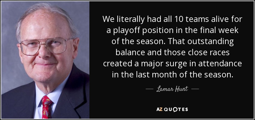 We literally had all 10 teams alive for a playoff position in the final week of the season. That outstanding balance and those close races created a major surge in attendance in the last month of the season. - Lamar Hunt