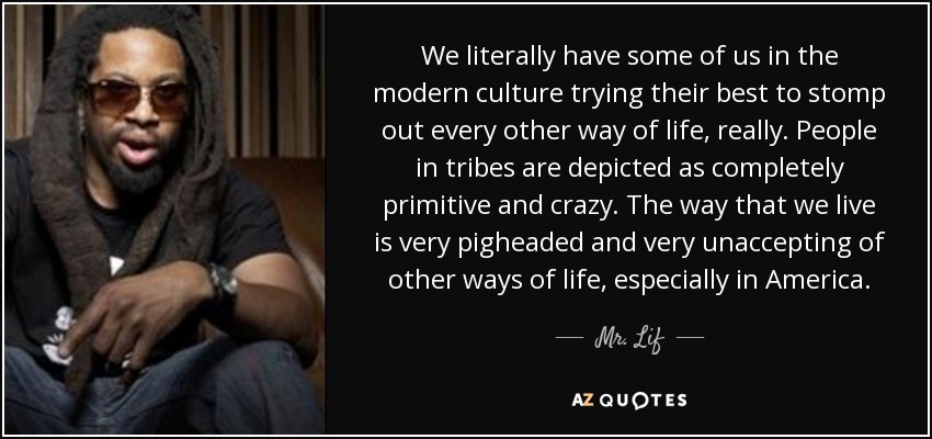 We literally have some of us in the modern culture trying their best to stomp out every other way of life, really. People in tribes are depicted as completely primitive and crazy. The way that we live is very pigheaded and very unaccepting of other ways of life, especially in America. - Mr. Lif