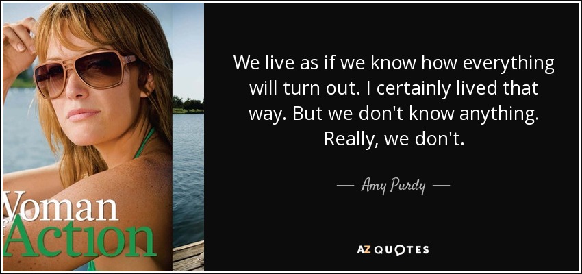 We live as if we know how everything will turn out. I certainly lived that way. But we don't know anything. Really, we don't. - Amy Purdy