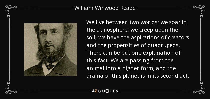 We live between two worlds; we soar in the atmosphere; we creep upon the soil; we have the aspirations of creators and the propensities of quadrupeds. There can be but one explanation of this fact. We are passing from the animal into a higher form, and the drama of this planet is in its second act. - William Winwood Reade