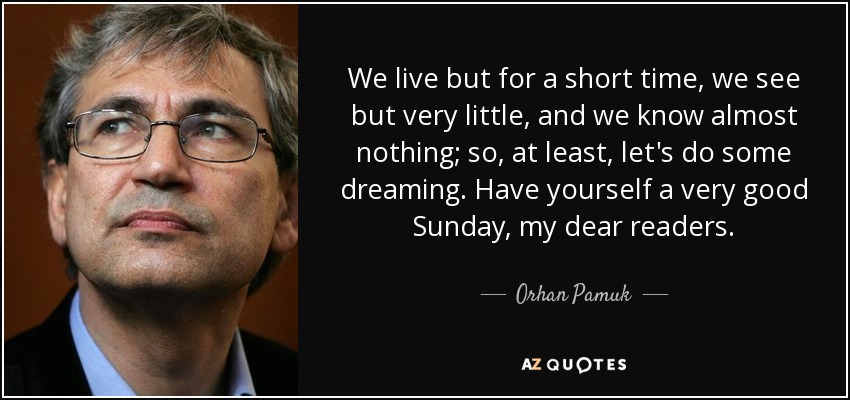 We live but for a short time, we see but very little, and we know almost nothing; so, at least, let's do some dreaming. Have yourself a very good Sunday, my dear readers. - Orhan Pamuk