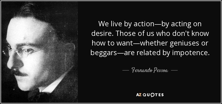 We live by action—by acting on desire. Those of us who don't know how to want—whether geniuses or beggars—are related by impotence. - Fernando Pessoa