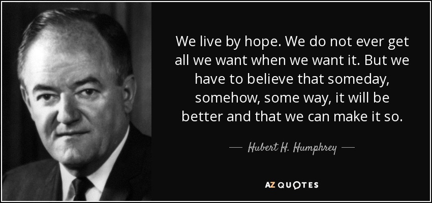 We live by hope. We do not ever get all we want when we want it. But we have to believe that someday, somehow, some way, it will be better and that we can make it so. - Hubert H. Humphrey