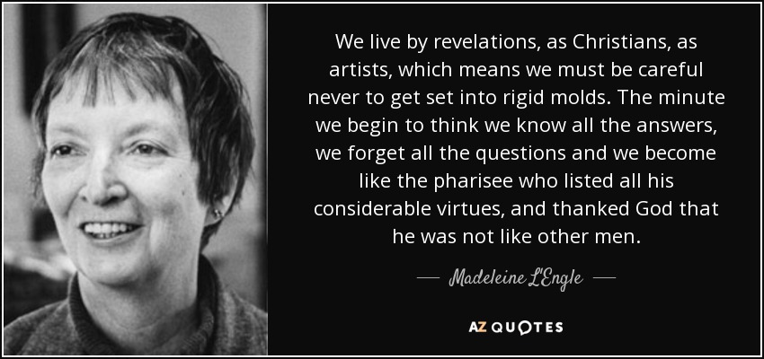 We live by revelations, as Christians, as artists, which means we must be careful never to get set into rigid molds. The minute we begin to think we know all the answers, we forget all the questions and we become like the pharisee who listed all his considerable virtues, and thanked God that he was not like other men. - Madeleine L'Engle