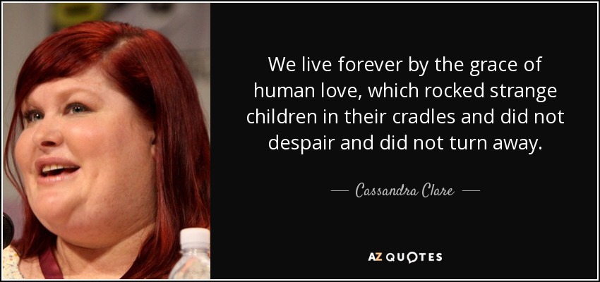 We live forever by the grace of human love, which rocked strange children in their cradles and did not despair and did not turn away. - Cassandra Clare