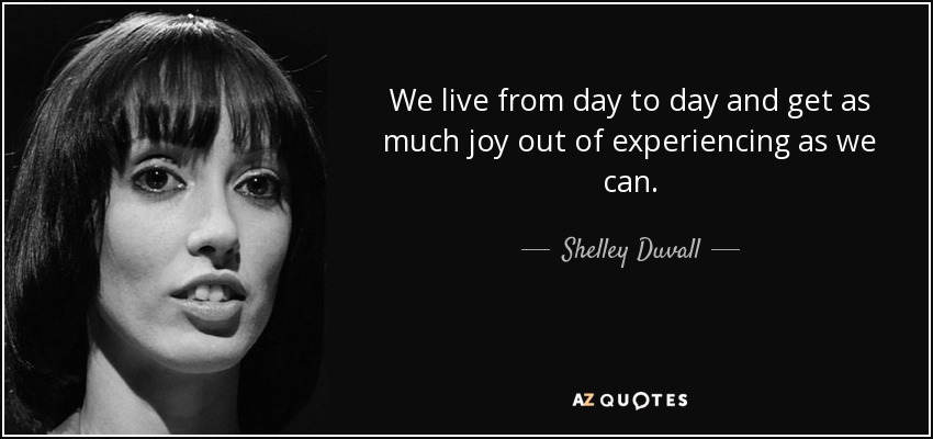 We live from day to day and get as much joy out of experiencing as we can. - Shelley Duvall