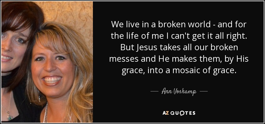 We live in a broken world - and for the life of me I can't get it all right. But Jesus takes all our broken messes and He makes them, by His grace, into a mosaic of grace. - Ann Voskamp