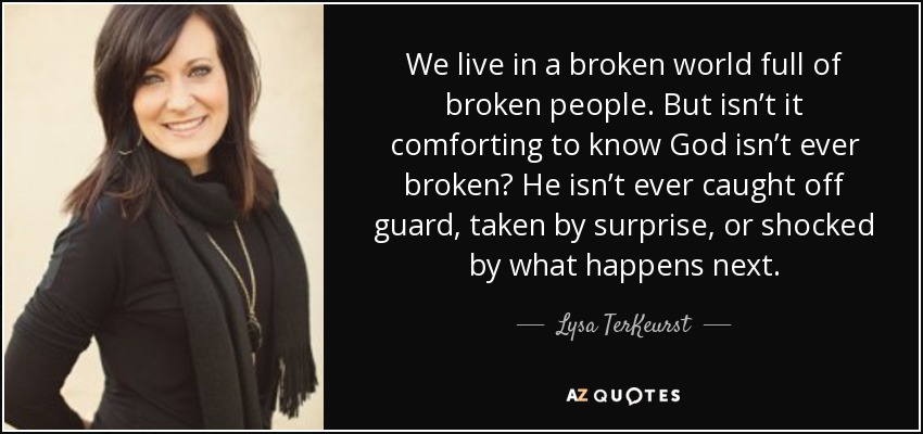 We live in a broken world full of broken people. But isn’t it comforting to know God isn’t ever broken? He isn’t ever caught off guard, taken by surprise, or shocked by what happens next. - Lysa TerKeurst