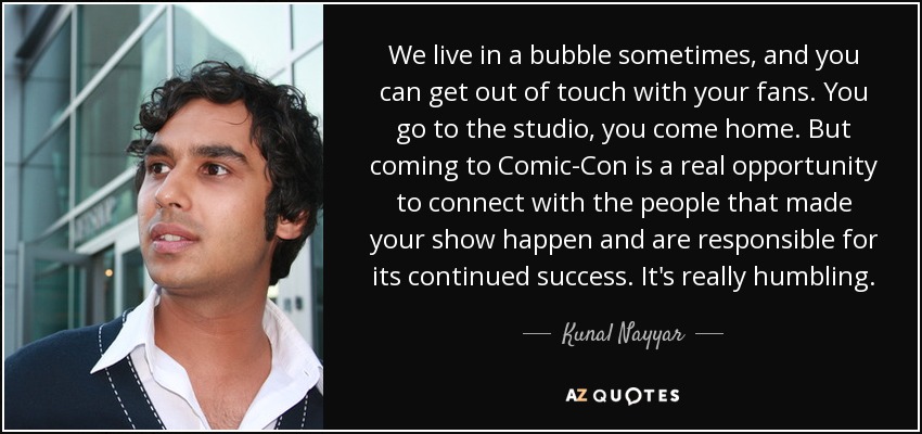 We live in a bubble sometimes, and you can get out of touch with your fans. You go to the studio, you come home. But coming to Comic-Con is a real opportunity to connect with the people that made your show happen and are responsible for its continued success. It's really humbling. - Kunal Nayyar