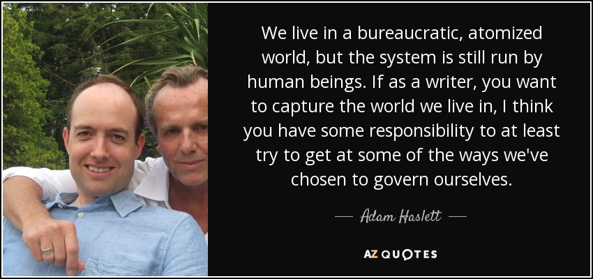 We live in a bureaucratic, atomized world, but the system is still run by human beings. If as a writer, you want to capture the world we live in, I think you have some responsibility to at least try to get at some of the ways we've chosen to govern ourselves. - Adam Haslett
