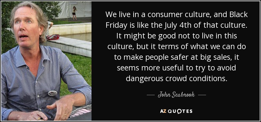 We live in a consumer culture, and Black Friday is like the July 4th of that culture. It might be good not to live in this culture, but it terms of what we can do to make people safer at big sales, it seems more useful to try to avoid dangerous crowd conditions. - John Seabrook