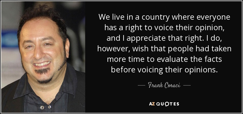 We live in a country where everyone has a right to voice their opinion, and I appreciate that right. I do, however, wish that people had taken more time to evaluate the facts before voicing their opinions. - Frank Coraci