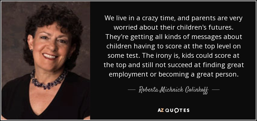 We live in a crazy time, and parents are very worried about their children's futures. They're getting all kinds of messages about children having to score at the top level on some test. The irony is, kids could score at the top and still not succeed at finding great employment or becoming a great person. - Roberta Michnick Golinkoff