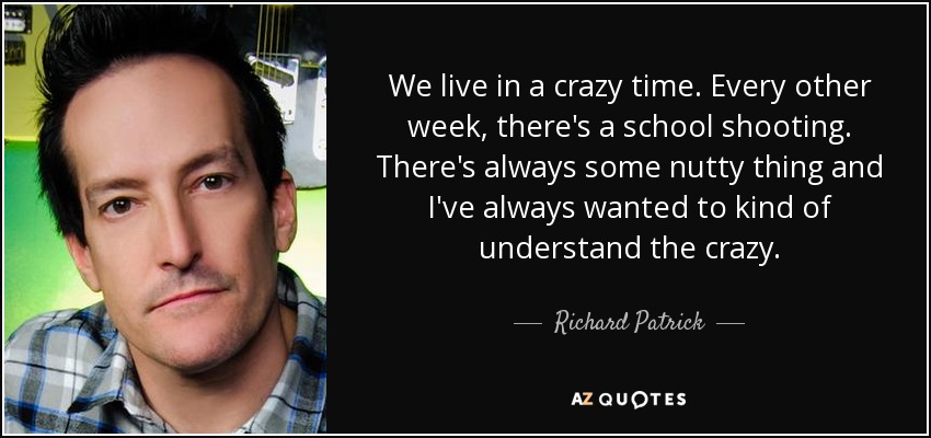 We live in a crazy time. Every other week, there's a school shooting. There's always some nutty thing and I've always wanted to kind of understand the crazy. - Richard Patrick