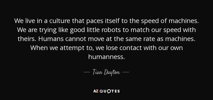 We live in a culture that paces itself to the speed of machines. We are trying like good little robots to match our speed with theirs. Humans cannot move at the same rate as machines. When we attempt to, we lose contact with our own humanness. - Tian Dayton
