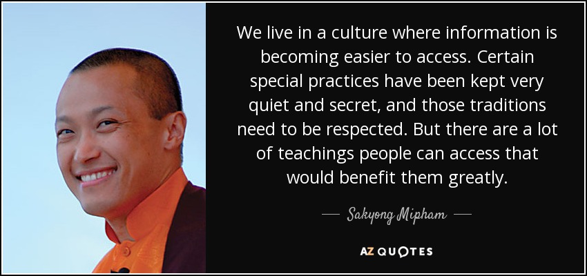 We live in a culture where information is becoming easier to access. Certain special practices have been kept very quiet and secret, and those traditions need to be respected. But there are a lot of teachings people can access that would benefit them greatly. - Sakyong Mipham