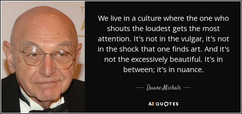 We live in a culture where the one who shouts the loudest gets the most attention. It's not in the vulgar, it's not in the shock that one finds art. And it's not the excessively beautiful. It's in between; it's in nuance. - Duane Michals