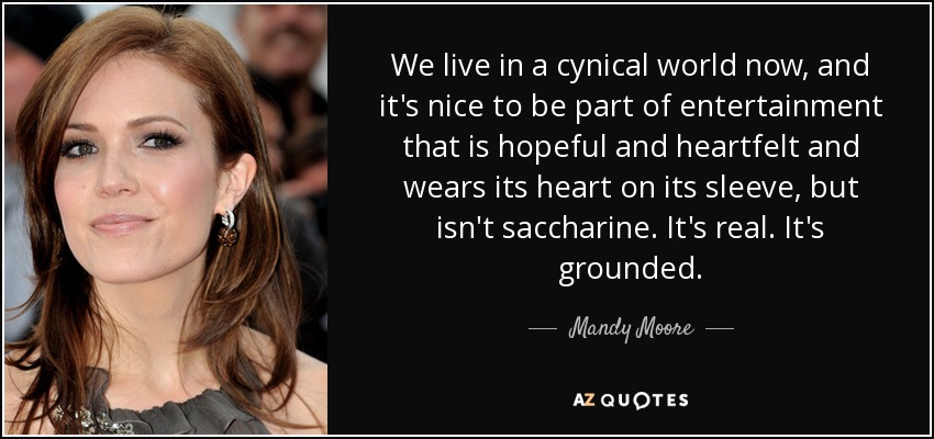 We live in a cynical world now, and it's nice to be part of entertainment that is hopeful and heartfelt and wears its heart on its sleeve, but isn't saccharine. It's real. It's grounded. - Mandy Moore