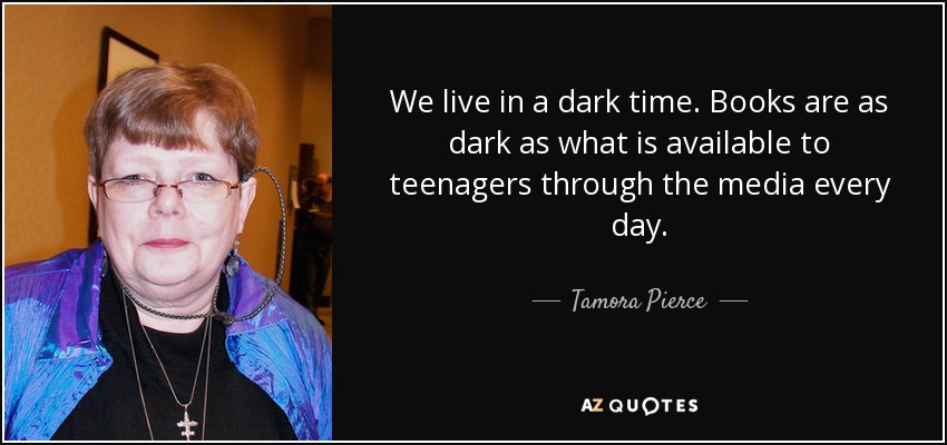 We live in a dark time. Books are as dark as what is available to teenagers through the media every day. - Tamora Pierce