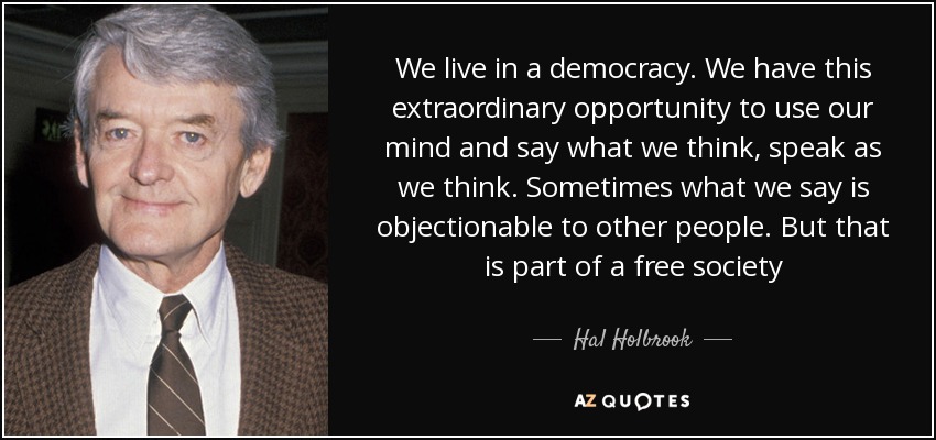 We live in a democracy. We have this extraordinary opportunity to use our mind and say what we think, speak as we think. Sometimes what we say is objectionable to other people. But that is part of a free society - Hal Holbrook