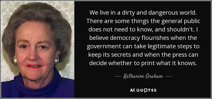 We live in a dirty and dangerous world. There are some things the general public does not need to know, and shouldn't. I believe democracy flourishes when the government can take legitimate steps to keep its secrets and when the press can decide whether to print what it knows. - Katharine Graham