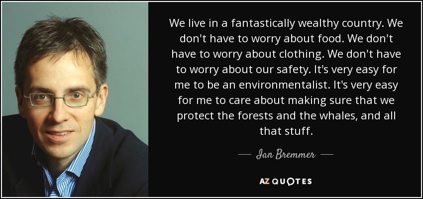 We live in a fantastically wealthy country. We don't have to worry about food. We don't have to worry about clothing. We don't have to worry about our safety. It's very easy for me to be an environmentalist. It's very easy for me to care about making sure that we protect the forests and the whales, and all that stuff. - Ian Bremmer