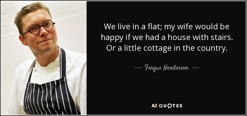 We live in a flat; my wife would be happy if we had a house with stairs. Or a little cottage in the country. - Fergus Henderson