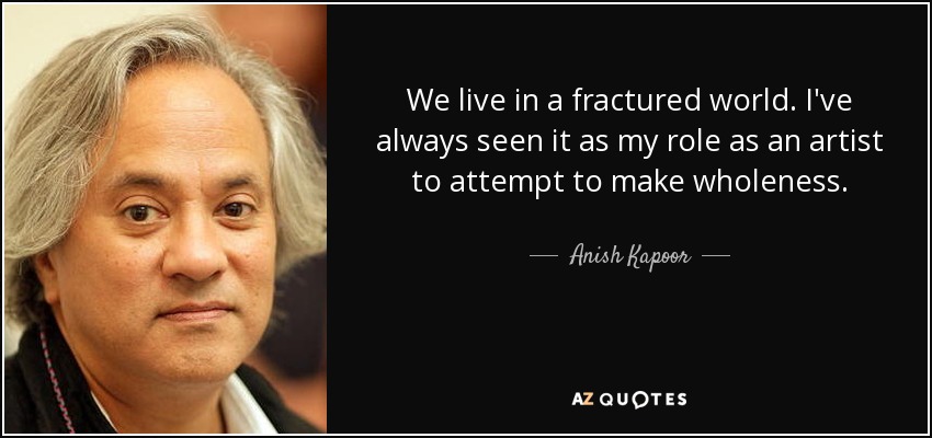 We live in a fractured world. I've always seen it as my role as an artist to attempt to make wholeness. - Anish Kapoor