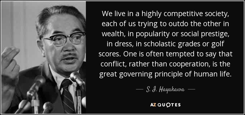 We live in a highly competitive society, each of us trying to outdo the other in wealth, in popularity or social prestige, in dress, in scholastic grades or golf scores. One is often tempted to say that conflict, rather than cooperation, is the great governing principle of human life. - S. I. Hayakawa