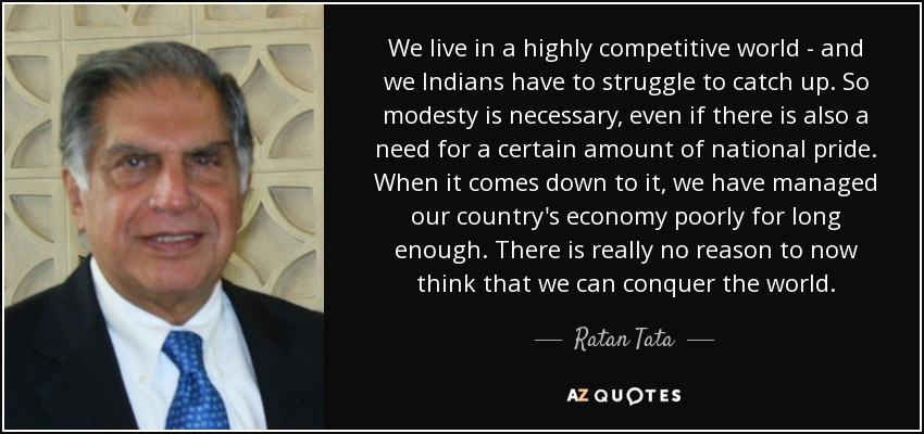 We live in a highly competitive world - and we Indians have to struggle to catch up. So modesty is necessary, even if there is also a need for a certain amount of national pride. When it comes down to it, we have managed our country's economy poorly for long enough. There is really no reason to now think that we can conquer the world. - Ratan Tata