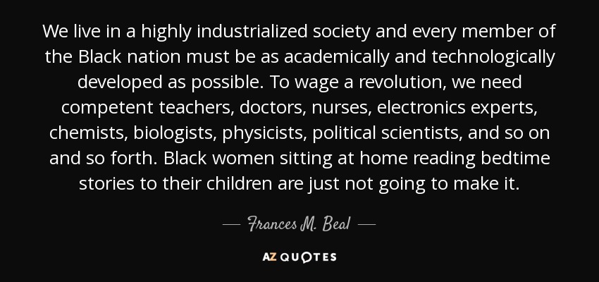 We live in a highly industrialized society and every member of the Black nation must be as academically and technologically developed as possible. To wage a revolution, we need competent teachers, doctors, nurses, electronics experts, chemists, biologists, physicists, political scientists, and so on and so forth. Black women sitting at home reading bedtime stories to their children are just not going to make it. - Frances M. Beal