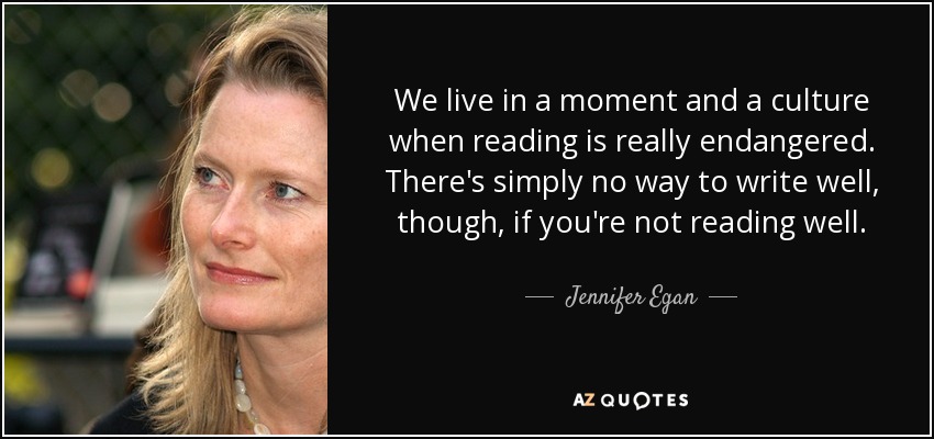 We live in a moment and a culture when reading is really endangered. There's simply no way to write well, though, if you're not reading well. - Jennifer Egan